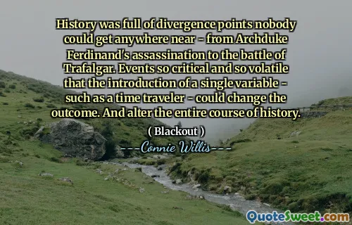 History was full of divergence points nobody could get anywhere near - from Archduke Ferdinand's assassination to the battle of Trafalgar. Events so critical and so volatile that the introduction of a single variable - such as a time traveler - could change the outcome. And alter the entire course of history.
