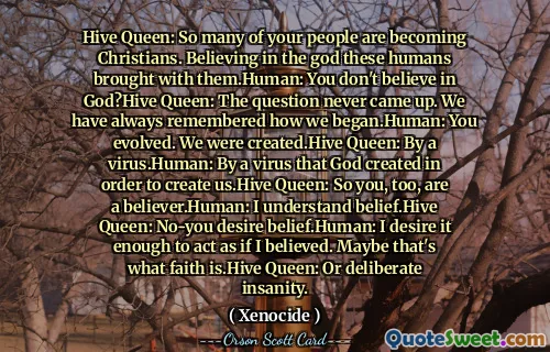 Hive Queen: So many of your people are becoming Christians. Believing in the god these humans brought with them.Human: You don't believe in God?Hive Queen: The question never came up. We have always remembered how we began.Human: You evolved. We were created.Hive Queen: By a virus.Human: By a virus that God created in order to create us.Hive Queen: So you, too, are a believer.Human: I understand belief.Hive Queen: No-you desire belief.Human: I desire it enough to act as if I believed. Maybe that's what faith is.Hive Queen: Or deliberate insanity.