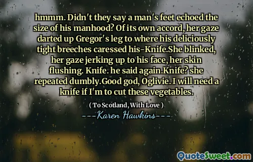 hmmm. Didn't they say a man's feet echoed the size of his manhood? Of its own accord, her gaze darted up Gregor's leg to where his deliciously tight breeches caressed his-Knife.She blinked, her gaze jerking up to his face, her skin flushing. Knife. he said again.Knife? she repeated dumbly.Good god, Oglivie. I will need a knife if I'm to cut these vegetables.