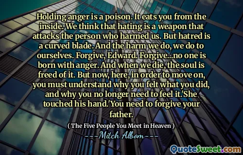 Woede vasthouden is een gif. Het eet je van binnenuit. We denken dat haten een wapen is dat de persoon aanvalt die ons heeft geschaad. Maar haat is een gebogen mes. En de schade die we doen, doen we onszelf aan. Vergeef, Edward. Vergeef ... Niemand wordt met woede geboren. En als we sterven, wordt de ziel er van vrij bevrijd. Maar nu, hier, om verder te gaan, moet je begrijpen waarom je voelde wat je deed en waarom je het niet meer hoeft te voelen. Ze raakte zijn hand aan. 'Je moet je vader vergeven.
