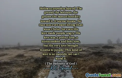 Holiness provokes hatred. The greater the holiness, the greater the human hostility toward it. It seems insane. No man was ever more loving than Jesus Christ. Yet even His love made people angry. His love was a perfect love, a transcendent and holy love, but His very love brought trauma to people. This kind of love is so majestic we can't stand it.