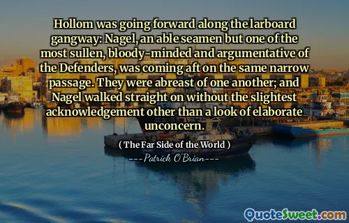 Hollom was going forward along the larboard gangway: Nagel, an able seamen but one of the most sullen, bloody-minded and argumentative of the Defenders, was coming aft on the same narrow passage. They were abreast of one another; and Nagel walked straight on without the slightest acknowledgement other than a look of elaborate unconcern.