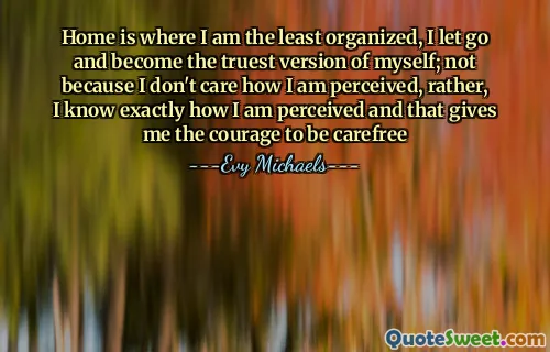 Home is where I am the least organized, I let go and become the truest version of myself; not because I don't care how I am perceived, rather, I know exactly how I am perceived and that gives me the courage to be carefree