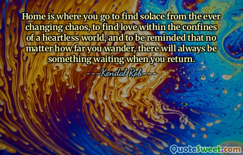 Home is where you go to find solace from the ever changing chaos, to find love within the confines of a heartless world, and to be reminded that no matter how far you wander, there will always be something waiting when you return.