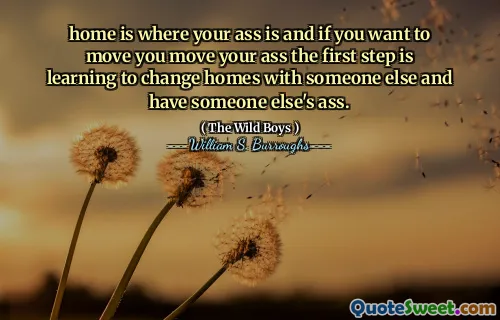 home is where your ass is and if you want to move you move your ass the first step is learning to change homes with someone else and have someone else's ass.