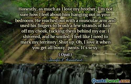 Honestly, as much as I love my brother, I'm not sure how I feel about him hanging out in your bedroom. He reached out with a muscular arm and used his fingers to brush a few strands of hair off my cheek, tucking them behind my ear. I shivered, and he smiled. I feel like I need to mark my territory. Shut up. Oh, I love it when you get all bossy-pants. It's sexy.