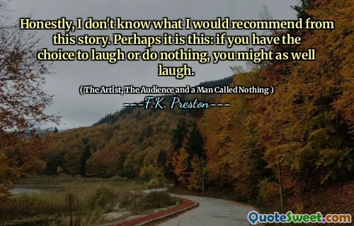 Honestly, I don't know what I would recommend from this story. Perhaps it is this: if you have the choice to laugh or do nothing, you might as well laugh.