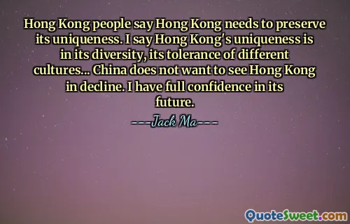 Hong Kong people say Hong Kong needs to preserve its uniqueness. I say Hong Kong's uniqueness is in its diversity, its tolerance of different cultures... China does not want to see Hong Kong in decline. I have full confidence in its future.