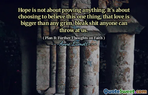 Hope is not about proving anything. It's about choosing to believe this one thing, that love is bigger than any grim, bleak shit anyone can throw at us.