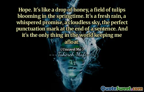 Hope. It's like a drop of honey, a field of tulips blooming in the springtime. It's a fresh rain, a whispered promise, a cloudless sky, the perfect punctuation mark at the end of a sentence. And it's the only thing in the world keeping me afloat.