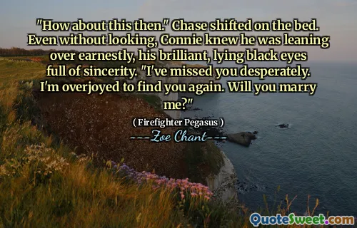 "How about this then." Chase shifted on the bed. Even without looking, Connie knew he was leaning over earnestly, his brilliant, lying black eyes full of sincerity. "I've missed you desperately. I'm overjoyed to find you again. Will you marry me?"