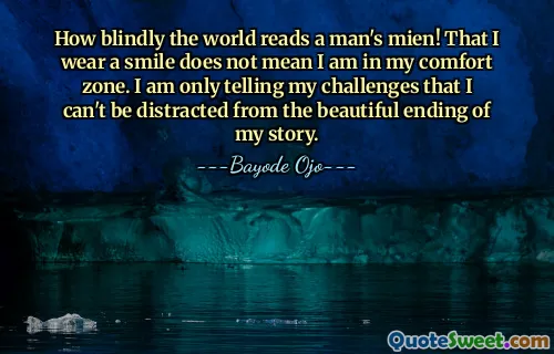 How blindly the world reads a man's mien! That I wear a smile does not mean I am in my comfort zone. I am only telling my challenges that I can't be distracted from the beautiful ending of my story.