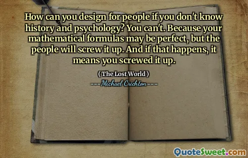 How can you design for people if you don't know history and psychology? You can't. Because your mathematical formulas may be perfect, but the people will screw it up. And if that happens, it means you screwed it up.