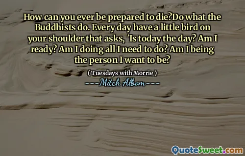 How can you ever be prepared to die?Do what the Buddhists do. Every day have a little bird on your shoulder that asks, 'Is today the day? Am I ready? Am I doing all I need to do? Am I being the person I want to be?
