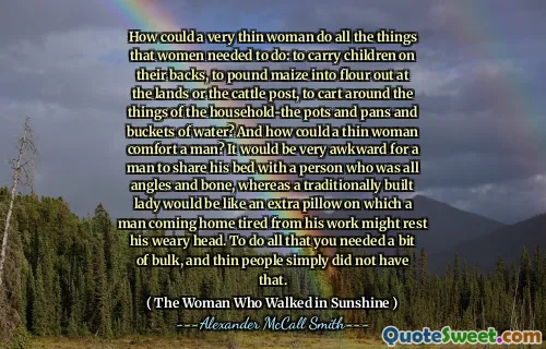 How could a very thin woman do all the things that women needed to do: to carry children on their backs, to pound maize into flour out at the lands or the cattle post, to cart around the things of the household-the pots and pans and buckets of water? And how could a thin woman comfort a man? It would be very awkward for a man to share his bed with a person who was all angles and bone, whereas a traditionally built lady would be like an extra pillow on which a man coming home tired from his work might rest his weary head. To do all that you needed a bit of bulk, and thin people simply did not have that.