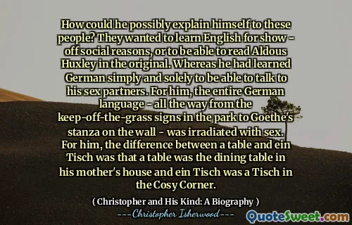 How could he possibly explain himself to these people? They wanted to learn English for show - off social reasons, or to be able to read Aldous Huxley in the original. Whereas he had learned German simply and solely to be able to talk to his sex partners. For him, the entire German language - all the way from the keep-off-the-grass signs in the park to Goethe's stanza on the wall - was irradiated with sex. For him, the difference between a table and ein Tisch was that a table was the dining table in his mother's house and ein Tisch was a Tisch in the Cosy Corner.