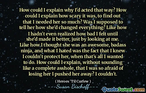 How could I explain why I'd acted that way? How could I explain how scary it was, to find out that I needed her so much? Was I supposed to tell her how she'd changed everything? Like how I hadn't even realized how bad I felt until she'd made it better, just by looking at me. Like how I thought she was an awesome, badass ninja, and what I hated was the fact that I knew I couldn't protect her, when that's all I wanted to do. How could I explain, without sounding like a complete asshole, that I was so afraid of losing her I pushed her away? I couldn't.