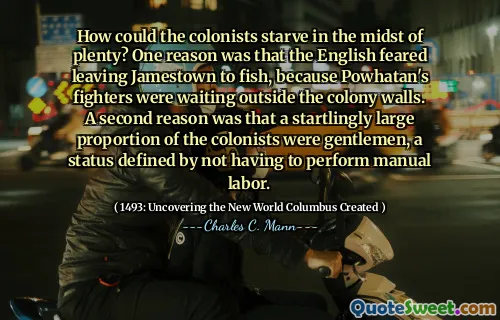 How could the colonists starve in the midst of plenty? One reason was that the English feared leaving Jamestown to fish, because Powhatan's fighters were waiting outside the colony walls. A second reason was that a startlingly large proportion of the colonists were gentlemen, a status defined by not having to perform manual labor.