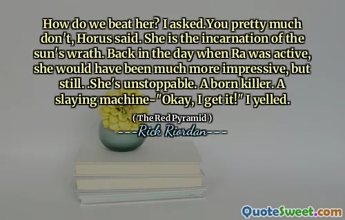 How do we beat her? I asked.You pretty much don't, Horus said. She is the incarnation of the sun's wrath. Back in the day when Ra was active, she would have been much more impressive, but still. .She's unstoppable. A born killer. A slaying machine-"Okay, I get it!" I yelled.