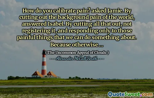 आप दर्द को कैसे जांचते हैं? जेमी से पूछा। दुनिया की पृष्ठभूमि दर्द को काटकर, इसाबेल का जवाब दिया। यह सब काटकर, इसे पंजीकृत नहीं करना, और केवल उन दर्दनाक चीजों का जवाब देना, जिनके बारे में हम कुछ कर सकते हैं। क्योंकि दूसरे प्रकार से …
