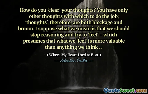 How do you 'clear' your thoughts? You have only other thoughts with which to do the job; 'thoughts', therefore, are both blockage and broom. I suppose what we mean is that we should stop reasoning and try to 'feel' - which presumes that what we 'feel' is more valuable than anything we think ...