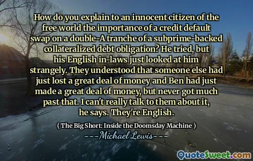 Làm thế nào để bạn giải thích cho một công dân vô tội của thế giới tự do tầm quan trọng của một sự hoán đổi mặc định tín dụng đối với một đợt do một khoản nợ tài sản thế chấp được hỗ trợ dưới chuẩn? Anh ta đã cố gắng, nhưng những người chồng tiếng Anh của anh ta chỉ nhìn anh ta một cách kỳ lạ. Họ hiểu rằng một người khác đã mất rất nhiều tiền và Ben đã kiếm được rất nhiều tiền, nhưng không bao giờ có nhiều quá khứ đó. Tôi thực sự không thể nói chuyện với họ về điều đó, ông nói. Họ là người Anh.