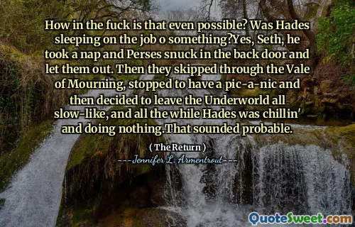 How in the fuck is that even possible? Was Hades sleeping on the job o something?Yes, Seth, he took a nap and Perses snuck in the back door and let them out. Then they skipped through the Vale of Mourning, stopped to have a pic-a-nic and then decided to leave the Underworld all slow-like, and all the while Hades was chillin' and doing nothing.That sounded probable.