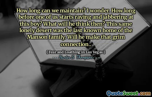How long can we maintain? I wonder. How long before one of us starts raving and jabbering at this boy? What will he think then? This same lonely desert was the last known home of the Manson family. Will he make that grim connection..