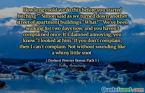 How long could we do this before you started bitching?" Simon said as we turned down another street of apartment buildings."What?""We've been walking for two days now, and you haven't complained once. It's damned annoying, you know."I looked at him."If you don't complain, then I can't complain. Not without sounding like a whiny little snot.
