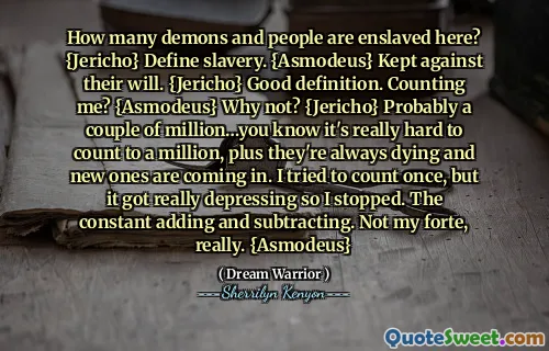How many demons and people are enslaved here? {Jericho} Define slavery. {Asmodeus} Kept against their will. {Jericho} Good definition. Counting me? {Asmodeus} Why not? {Jericho} Probably a couple of million…you know it's really hard to count to a million, plus they're always dying and new ones are coming in. I tried to count once, but it got really depressing so I stopped. The constant adding and subtracting. Not my forte, really. {Asmodeus}