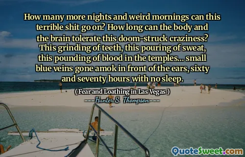 How many more nights and weird mornings can this terrible shit go on? How long can the body and the brain tolerate this doom-struck craziness? This grinding of teeth, this pouring of sweat, this pounding of blood in the temples… small blue veins gone amok in front of the ears, sixty and seventy hours with no sleep.