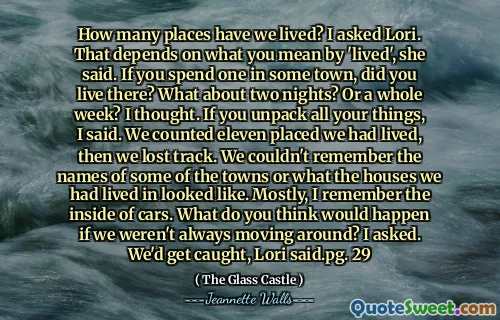 How many places have we lived? I asked Lori. That depends on what you mean by 'lived', she said. If you spend one in some town, did you live there? What about two nights? Or a whole week? I thought. If you unpack all your things, I said. We counted eleven placed we had lived, then we lost track. We couldn't remember the names of some of the towns or what the houses we had lived in looked like. Mostly, I remember the inside of cars. What do you think would happen if we weren't always moving around? I asked. We'd get caught, Lori said.pg. 29