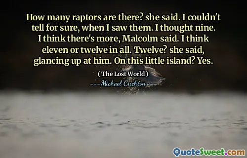 How many raptors are there? she said. I couldn't tell for sure, when I saw them. I thought nine. I think there's more, Malcolm said. I think eleven or twelve in all. Twelve? she said, glancing up at him. On this little island? Yes.