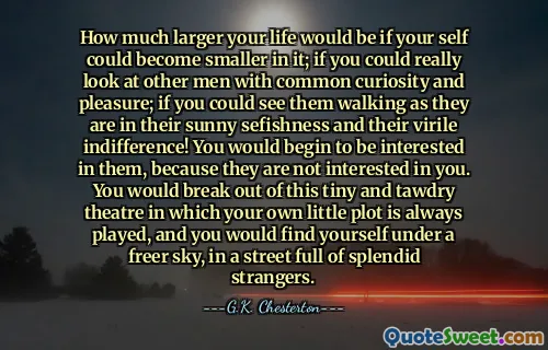 How much larger your life would be if your self could become smaller in it; if you could really look at other men with common curiosity and pleasure; if you could see them walking as they are in their sunny sefishness and their virile indifference! You would begin to be interested in them, because they are not interested in you. You would break out of this tiny and tawdry theatre in which your own little plot is always played, and you would find yourself under a freer sky, in a street full of splendid strangers.