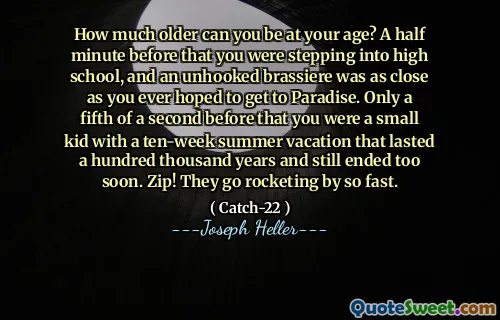 How much older can you be at your age? A half minute before that you were stepping into high school, and an unhooked brassiere was as close as you ever hoped to get to Paradise. Only a fifth of a second before that you were a small kid with a ten-week summer vacation that lasted a hundred thousand years and still ended too soon. Zip! They go rocketing by so fast.