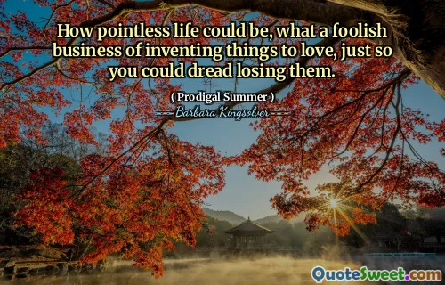 How pointless life could be, what a foolish business of inventing things to love, just so you could dread losing them.