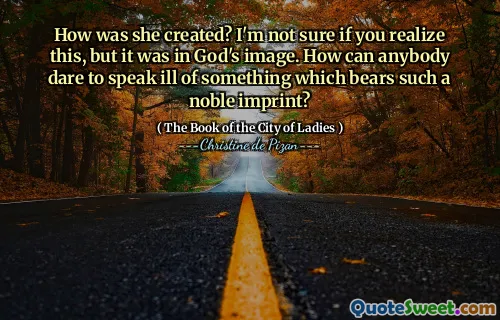 How was she created? I'm not sure if you realize this, but it was in God's image. How can anybody dare to speak ill of something which bears such a noble imprint?