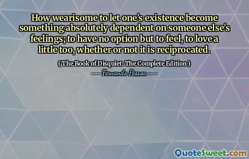 How wearisome to let one's existence become something absolutely dependent on someone else's feelings; to have no option but to feel, to love a little too, whether or not it is reciprocated.