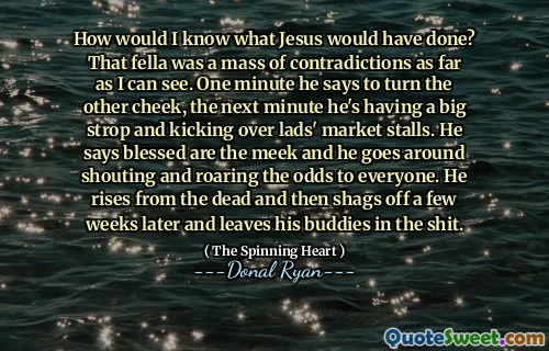 How would I know what Jesus would have done? That fella was a mass of contradictions as far as I can see. One minute he says to turn the other cheek, the next minute he's having a big strop and kicking over lads' market stalls. He says blessed are the meek and he goes around shouting and roaring the odds to everyone. He rises from the dead and then shags off a few weeks later and leaves his buddies in the shit.