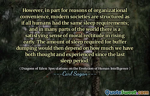 However, in part for reasons of organizational convenience, modern societies are structured as if all humans had the same sleep requirements; and in many parts of the world there is a satisfying sense of moral rectitude in rising early. The amount of sleep required for buffer dumping would then depend on how much we have both thought and experienced since the last sleep period.