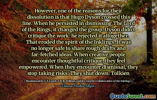 但是，他们解散的原因之一是雨果·戴森（Hugo Dyson）越过这条线。当他坚持驳斥指环王时，它改变了群体。戴森没有批评这项工作：他完全拒绝了这项工作。那侵蚀了印象的精神。分享粗略的草稿和牵强的想法不再安全。当创造力的人遇到周到的批评时，他们会感到有能力。当他们遇到解雇时，他们停止冒险。他们关闭。托尔金