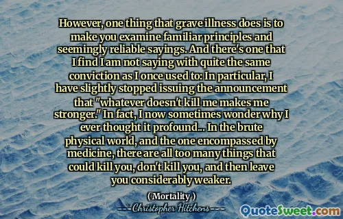 However, one thing that grave illness does is to make you examine familiar principles and seemingly reliable sayings. And there's one that I find I am not saying with quite the same conviction as I once used to: In particular, I have slightly stopped issuing the announcement that "whatever doesn't kill me makes me stronger." In fact, I now sometimes wonder why I ever thought it profound... In the brute physical world, and the one encompassed by medicine, there are all too many things that could kill you, don't kill you, and then leave you considerably weaker.