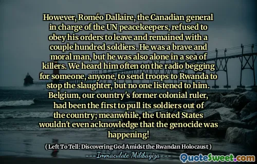 However, Roméo Dallaire, the Canadian general in charge of the UN peacekeepers, refused to obey his orders to leave and remained with a couple hundred soldiers. He was a brave and moral man, but he was also alone in a sea of killers. We heard him often on the radio begging for someone, anyone, to send troops to Rwanda to stop the slaughter, but no one listened to him. Belgium, our country's former colonial ruler, had been the first to pull its soldiers out of the country; meanwhile, the United States wouldn't even acknowledge that the genocide was happening!