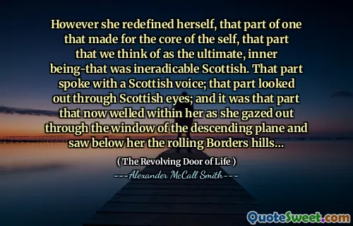 However she redefined herself, that part of one that made for the core of the self, that part that we think of as the ultimate, inner being-that was ineradicable Scottish. That part spoke with a Scottish voice; that part looked out through Scottish eyes; and it was that part that now welled within her as she gazed out through the window of the descending plane and saw below her the rolling Borders hills…