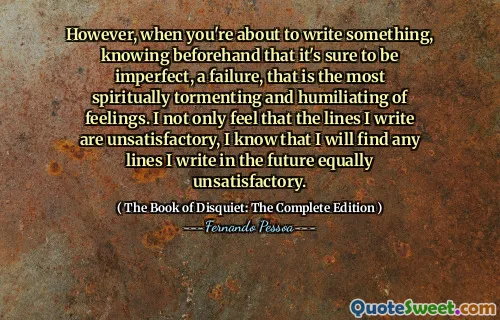 However, when you're about to write something, knowing beforehand that it's sure to be imperfect, a failure, that is the most spiritually tormenting and humiliating of feelings. I not only feel that the lines I write are unsatisfactory, I know that I will find any lines I write in the future equally unsatisfactory.