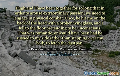 Hugh and I have been together for so long that in order to arouse extraordinary passion, we need to engage in physical combat. Once, he hit me on the back of the head with a broken wineglass, and I fell to the floor pretending to be unconscious. That was romantic, or would have been had he rushed to my side rather than stepping over my body to fetch the dustpan.