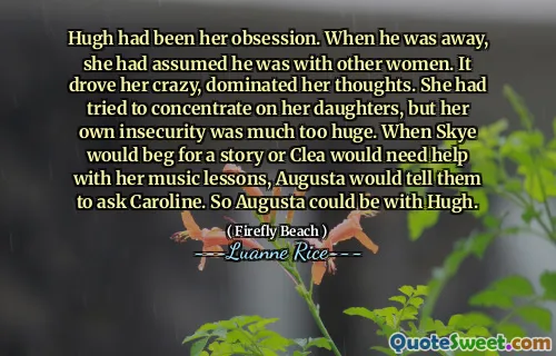 Hugh had been her obsession. When he was away, she had assumed he was with other women. It drove her crazy, dominated her thoughts. She had tried to concentrate on her daughters, but her own insecurity was much too huge. When Skye would beg for a story or Clea would need help with her music lessons, Augusta would tell them to ask Caroline. So Augusta could be with Hugh.