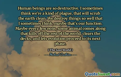 Human beings are so destructive. I sometimes think we're a kind of plague, that will scrub the earth clean. We destroy things so well that I sometimes think, maybe that's our function. Maybe every few eons, some animal comes along that kills off the rest of the world, clears the decks, and lets evolution proceed to its next phase.