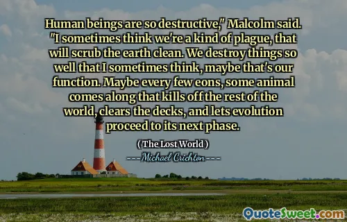 Human beings are so destructive," Malcolm said. "I sometimes think we're a kind of plague, that will scrub the earth clean. We destroy things so well that I sometimes think, maybe that's our function. Maybe every few eons, some animal comes along that kills off the rest of the world, clears the decks, and lets evolution proceed to its next phase.