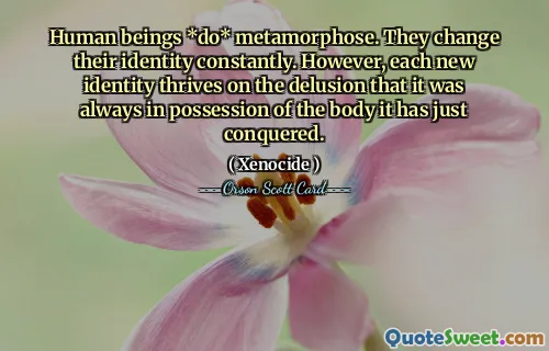 Human beings *do* metamorphose. They change their identity constantly. However, each new identity thrives on the delusion that it was always in possession of the body it has just conquered.